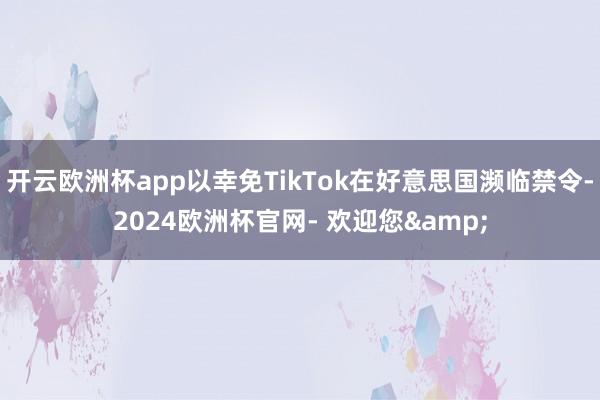 开云欧洲杯app以幸免TikTok在好意思国濒临禁令-2024欧洲杯官网- 欢迎您&