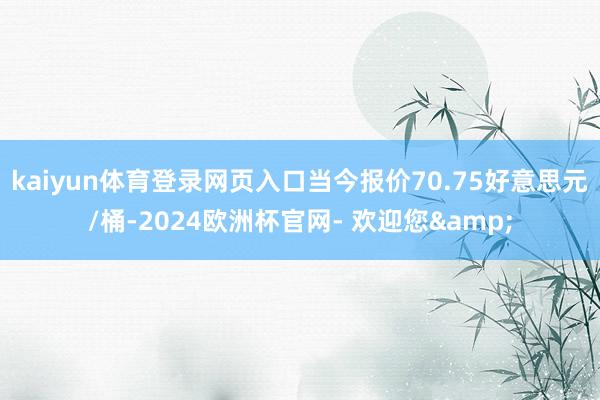 kaiyun体育登录网页入口当今报价70.75好意思元/桶-2024欧洲杯官网- 欢迎您&