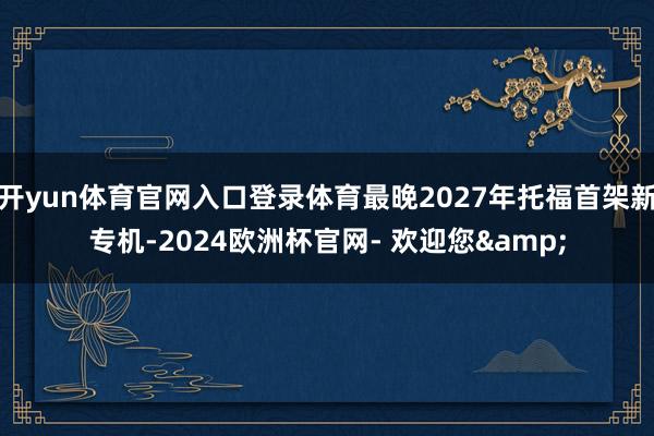 开yun体育官网入口登录体育最晚2027年托福首架新专机-2024欧洲杯官网- 欢迎您&