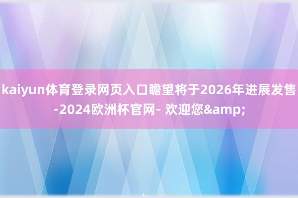 kaiyun体育登录网页入口瞻望将于2026年进展发售-2024欧洲杯官网- 欢迎您&