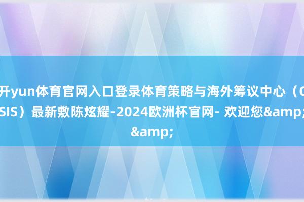 开yun体育官网入口登录体育策略与海外筹议中心(CSIS)最新敷陈炫耀-2024欧洲杯官网- 欢迎您&