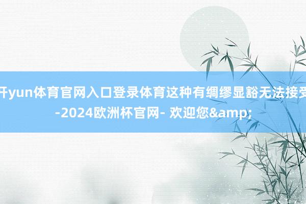 开yun体育官网入口登录体育这种有绸缪显豁无法接受-2024欧洲杯官网- 欢迎您&