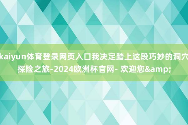 kaiyun体育登录网页入口我决定踏上这段巧妙的洞穴探险之旅-2024欧洲杯官网- 欢迎您&