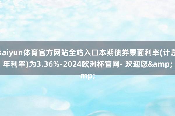 kaiyun体育官方网站全站入口本期债券票面利率(计息年利率)为3.36%-2024欧洲杯官网- 欢迎您&