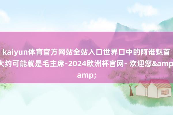 kaiyun体育官方网站全站入口世界口中的阿谁魁首大约可能就是毛主席-2024欧洲杯官网- 欢迎您&