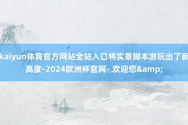 kaiyun体育官方网站全站入口将实景脚本游玩出了新高度-2024欧洲杯官网- 欢迎您&