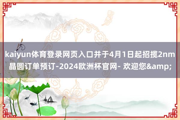 kaiyun体育登录网页入口并于4月1日起招揽2nm晶圆订单预订-2024欧洲杯官网- 欢迎您&