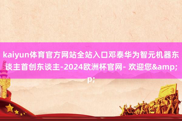 kaiyun体育官方网站全站入口邓泰华为智元机器东谈主首创东谈主-2024欧洲杯官网- 欢迎您&