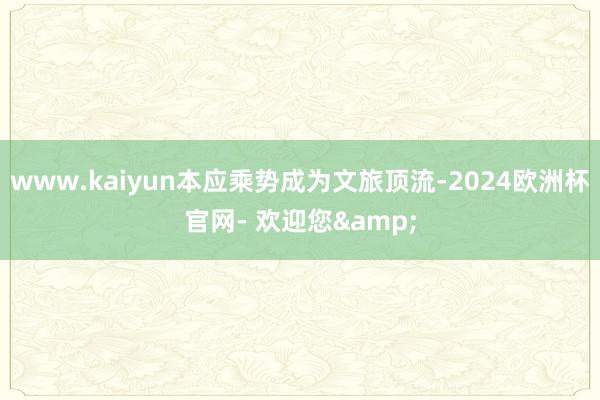 www.kaiyun本应乘势成为文旅顶流-2024欧洲杯官网- 欢迎您&