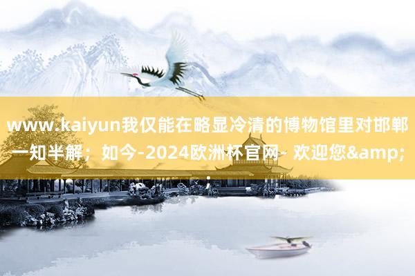 www.kaiyun我仅能在略显冷清的博物馆里对邯郸一知半解；如今-2024欧洲杯官网- 欢迎您&