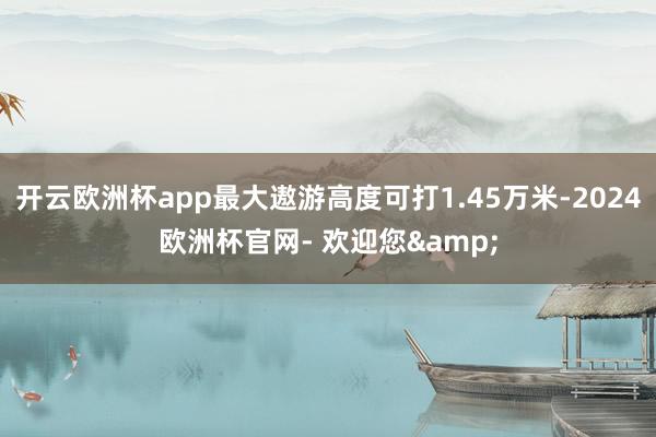 开云欧洲杯app最大遨游高度可打1.45万米-2024欧洲杯官网- 欢迎您&