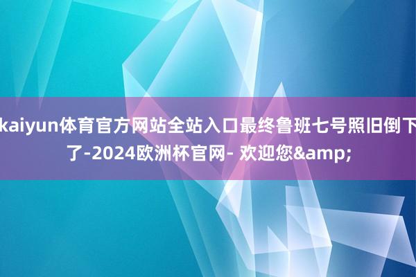 kaiyun体育官方网站全站入口最终鲁班七号照旧倒下了-2024欧洲杯官网- 欢迎您&