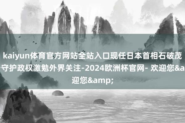 kaiyun体育官方网站全站入口现任日本首相石破茂能否守护政权激勉外界关注-2024欧洲杯官网- 欢迎您&