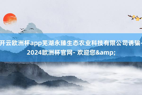 开云欧洲杯app芜湖永臻生态农业科技有限公司诱骗-2024欧洲杯官网- 欢迎您&
