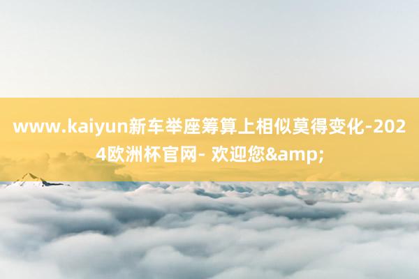 www.kaiyun新车举座筹算上相似莫得变化-2024欧洲杯官网- 欢迎您&