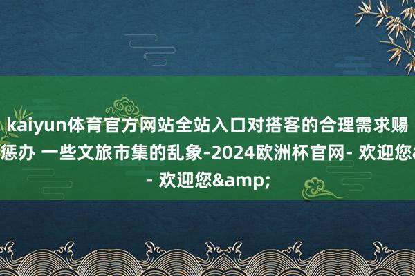 kaiyun体育官方网站全站入口对搭客的合理需求赐与妥善惩办 一些文旅市集的乱象-2024欧洲杯官网- 欢迎您&