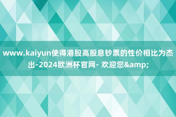 www.kaiyun使得港股高股息钞票的性价相比为杰出-2024欧洲杯官网- 欢迎您&