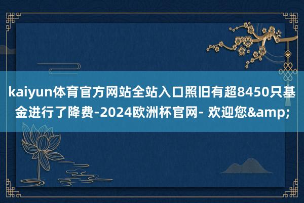 kaiyun体育官方网站全站入口照旧有超8450只基金进行了降费-2024欧洲杯官网- 欢迎您&