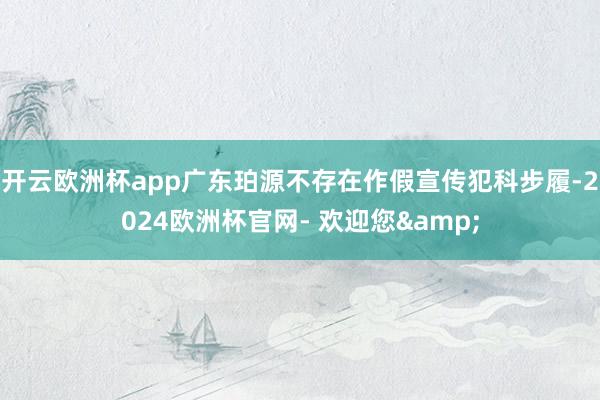 开云欧洲杯app广东珀源不存在作假宣传犯科步履-2024欧洲杯官网- 欢迎您&