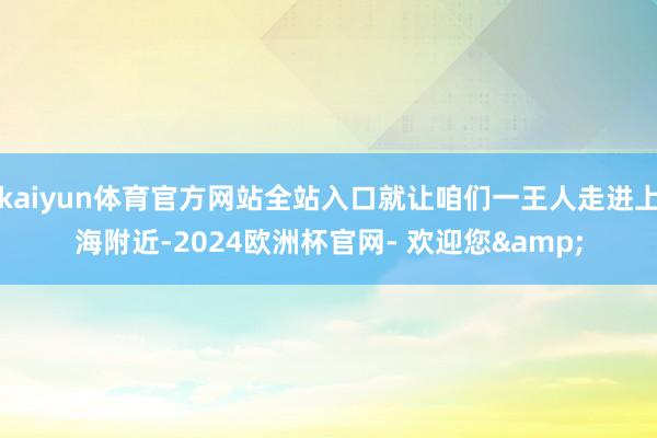 kaiyun体育官方网站全站入口就让咱们一王人走进上海附近-2024欧洲杯官网- 欢迎您&