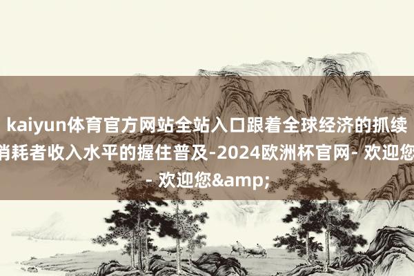 kaiyun体育官方网站全站入口跟着全球经济的抓续增长和消耗者收入水平的握住普及-2024欧洲杯官网- 欢迎您&