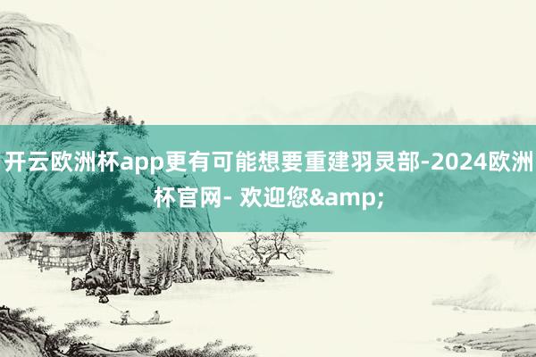 开云欧洲杯app更有可能想要重建羽灵部-2024欧洲杯官网- 欢迎您&