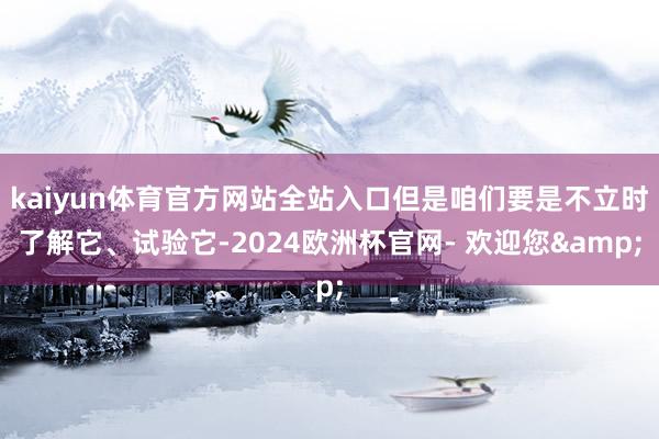 kaiyun体育官方网站全站入口但是咱们要是不立时了解它、试验它-2024欧洲杯官网- 欢迎您&
