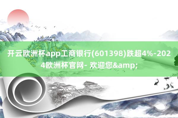 开云欧洲杯app工商银行(601398)跌超4%-2024欧洲杯官网- 欢迎您&