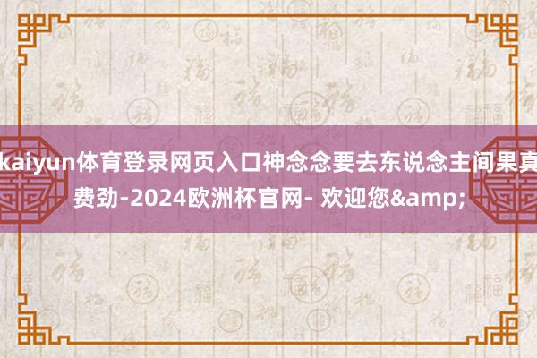 kaiyun体育登录网页入口神念念要去东说念主间果真费劲-2024欧洲杯官网- 欢迎您&