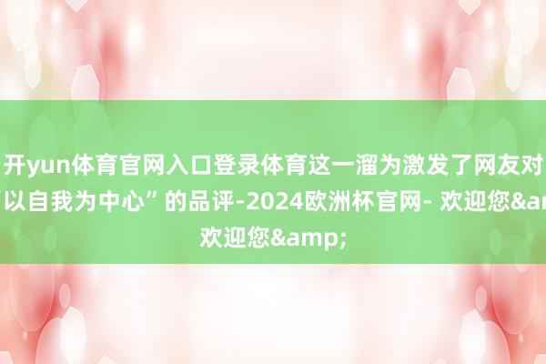 开yun体育官网入口登录体育这一溜为激发了网友对她“以自我为中心”的品评-2024欧洲杯官网- 欢迎您&