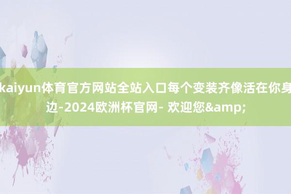 kaiyun体育官方网站全站入口每个变装齐像活在你身边-2024欧洲杯官网- 欢迎您&