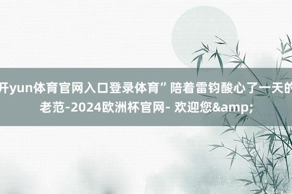 开yun体育官网入口登录体育”陪着雷钧酸心了一天的老范-2024欧洲杯官网- 欢迎您&