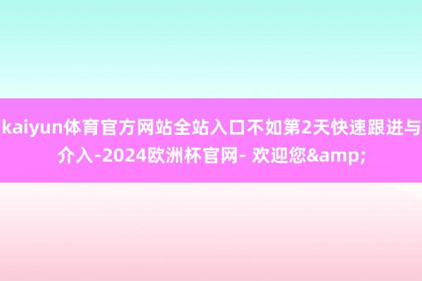 kaiyun体育官方网站全站入口不如第2天快速跟进与介入-2024欧洲杯官网- 欢迎您&