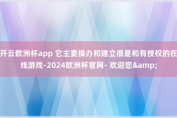 开云欧洲杯app 它主要操办和建立很是和有授权的在线游戏-2024欧洲杯官网- 欢迎您&