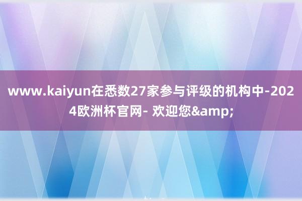 www.kaiyun在悉数27家参与评级的机构中-2024欧洲杯官网- 欢迎您&