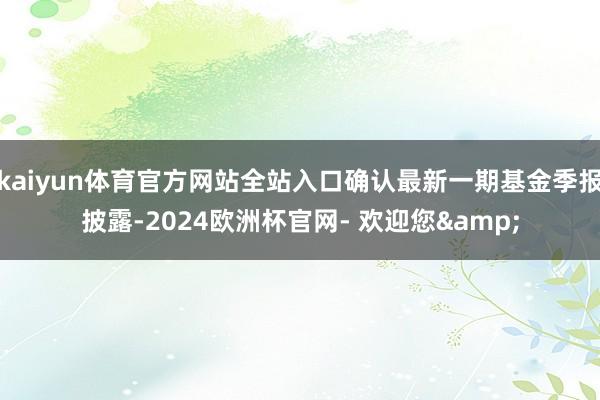 kaiyun体育官方网站全站入口确认最新一期基金季报披露-2024欧洲杯官网- 欢迎您&