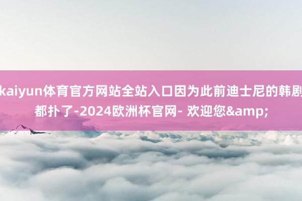 kaiyun体育官方网站全站入口因为此前迪士尼的韩剧都扑了-2024欧洲杯官网- 欢迎您&