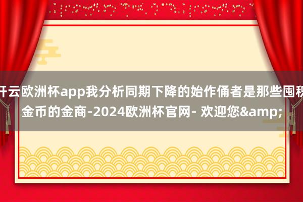 开云欧洲杯app我分析同期下降的始作俑者是那些囤积金币的金商-2024欧洲杯官网- 欢迎您&