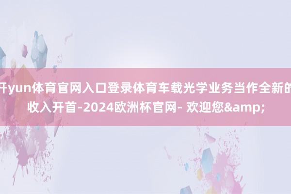 开yun体育官网入口登录体育车载光学业务当作全新的收入开首-2024欧洲杯官网- 欢迎您&