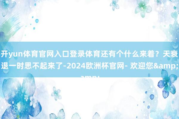 开yun体育官网入口登录体育还有个什么来着?天衰退一时思不起来了-2024欧洲杯官网- 欢迎您&