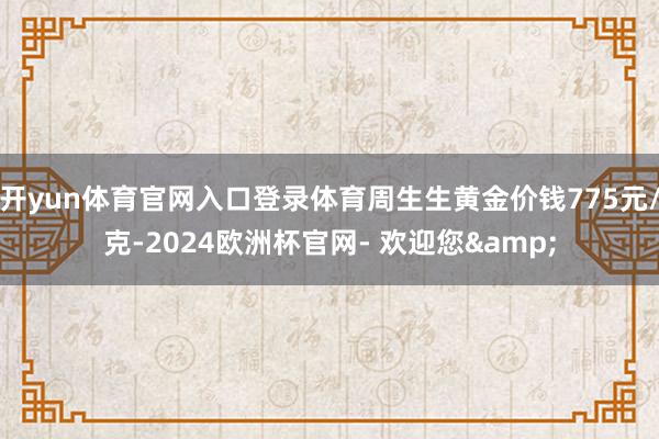 开yun体育官网入口登录体育周生生黄金价钱775元/克-2024欧洲杯官网- 欢迎您&