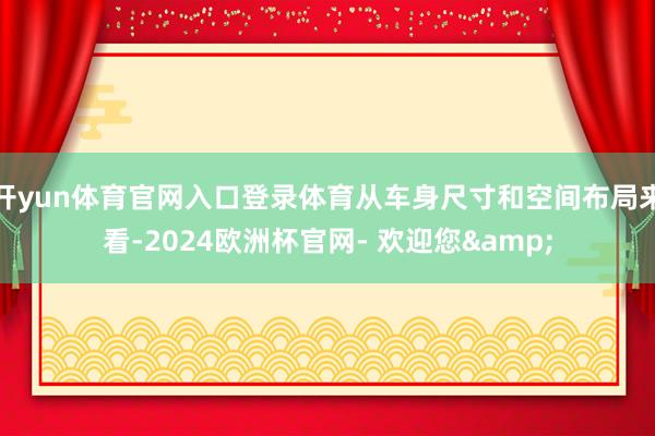 开yun体育官网入口登录体育从车身尺寸和空间布局来看-2024欧洲杯官网- 欢迎您&