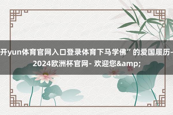开yun体育官网入口登录体育下马学佛”的爱国履历-2024欧洲杯官网- 欢迎您&