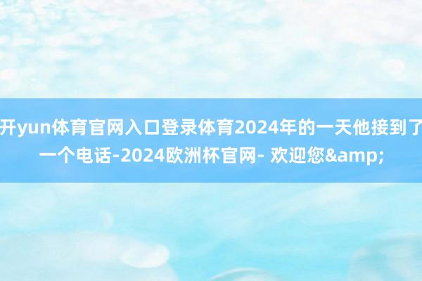 开yun体育官网入口登录体育2024年的一天他接到了一个电话-2024欧洲杯官网- 欢迎您&