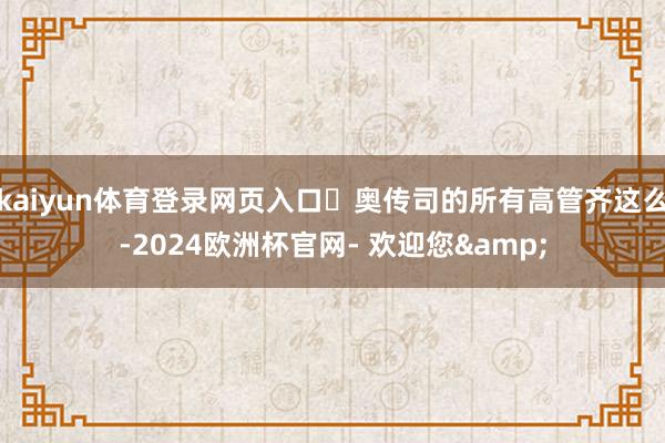 kaiyun体育登录网页入口	奥传司的所有高管齐这么-2024欧洲杯官网- 欢迎您&