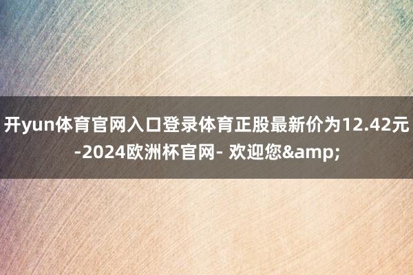 开yun体育官网入口登录体育正股最新价为12.42元-2024欧洲杯官网- 欢迎您&
