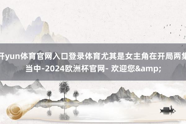 开yun体育官网入口登录体育尤其是女主角在开局两集当中-2024欧洲杯官网- 欢迎您&