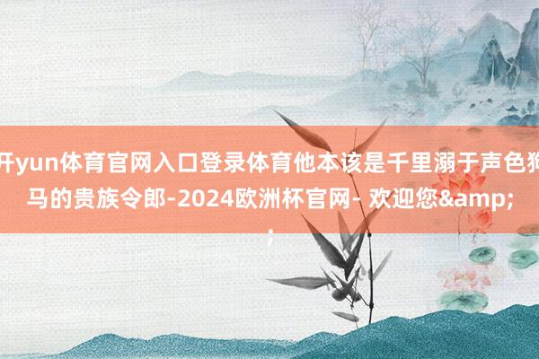 开yun体育官网入口登录体育他本该是千里溺于声色狗马的贵族令郎-2024欧洲杯官网- 欢迎您&