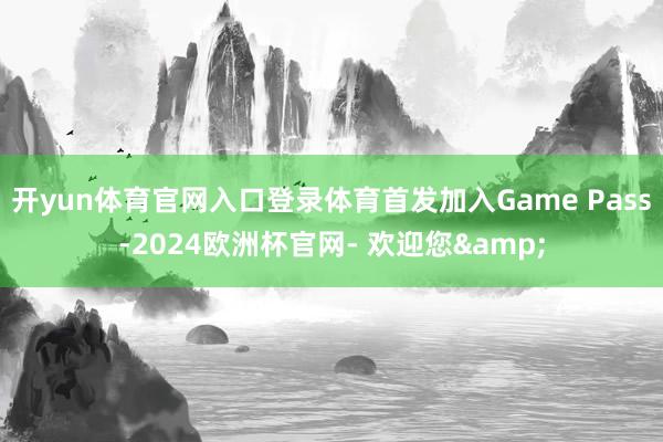 开yun体育官网入口登录体育首发加入Game Pass-2024欧洲杯官网- 欢迎您&
