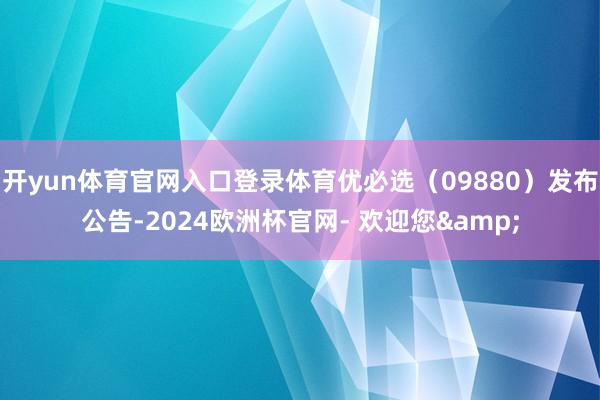 开yun体育官网入口登录体育优必选（09880）发布公告-2024欧洲杯官网- 欢迎您&